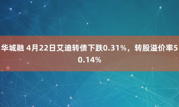 华城融 4月22日艾迪转债下跌0.31%，转股溢价率50.14%