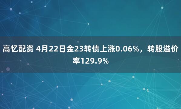 高忆配资 4月22日金23转债上涨0.06%，转股溢价率129.9%