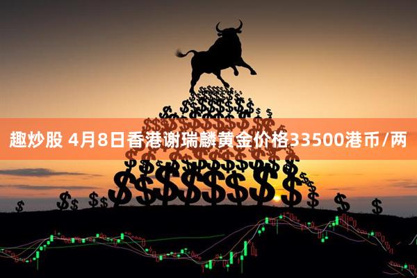 趣炒股 4月8日香港谢瑞麟黄金价格33500港币/两