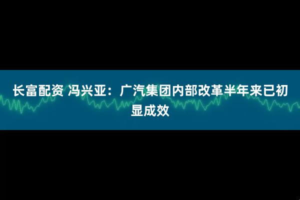 长富配资 冯兴亚：广汽集团内部改革半年来已初显成效