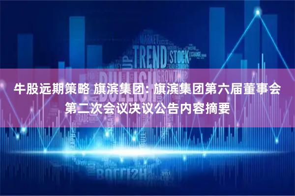牛股远期策略 旗滨集团: 旗滨集团第六届董事会第二次会议决议公告内容摘要