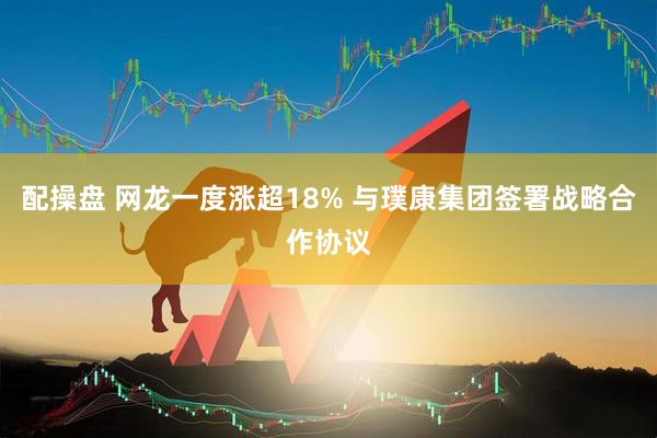 配操盘 网龙一度涨超18% 与璞康集团签署战略合作协议