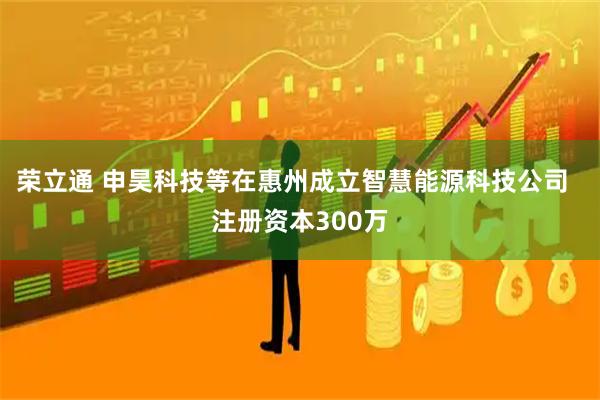 荣立通 申昊科技等在惠州成立智慧能源科技公司  注册资本300万
