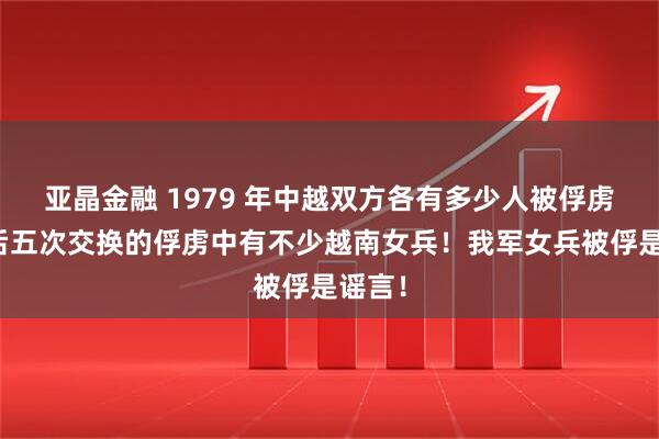 亚晶金融 1979 年中越双方各有多少人被俘虏，先后五次交换的俘虏中有不少越南女兵！我军女兵被俘是谣言！