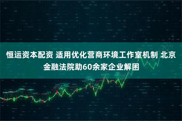 恒运资本配资 适用优化营商环境工作室机制 北京金融法院助60余家企业解困