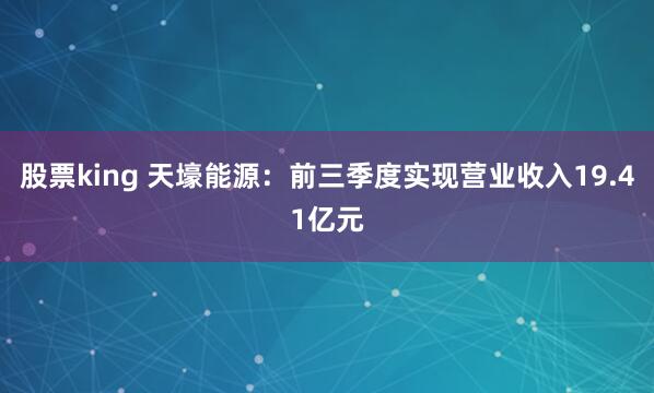 股票king 天壕能源：前三季度实现营业收入19.41亿元