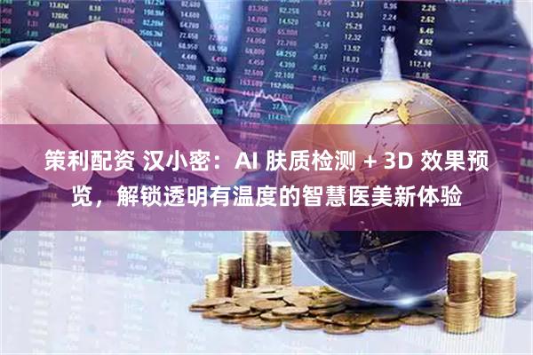 策利配资 汉小密：AI 肤质检测 + 3D 效果预览，解锁透明有温度的智慧医美新体验