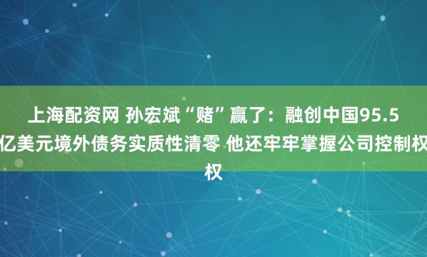 上海配资网 孙宏斌“赌”赢了：融创中国95.5亿美元境外债务实质性清零 他还牢牢掌握公司控制权