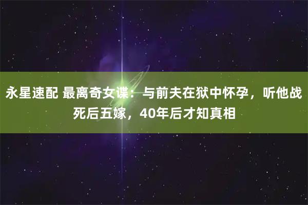 永星速配 最离奇女谍：与前夫在狱中怀孕，听他战死后五嫁，40年后才知真相