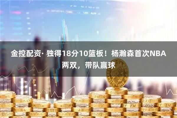 金控配资· 独得18分10篮板！杨瀚森首次NBA两双，带队赢球