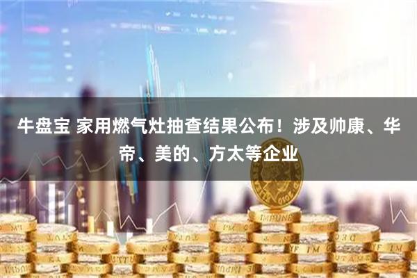 牛盘宝 家用燃气灶抽查结果公布！涉及帅康、华帝、美的、方太等企业