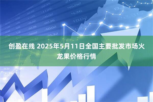 创盈在线 2025年5月11日全国主要批发市场火龙果价格行情