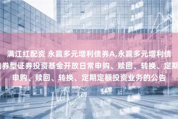 满江红配资 永赢多元增利债券A,永赢多元增利债券C: 永赢多元增利债券型证券投资基金开放日常申购、赎回、转换、定期定额投资业务的公告