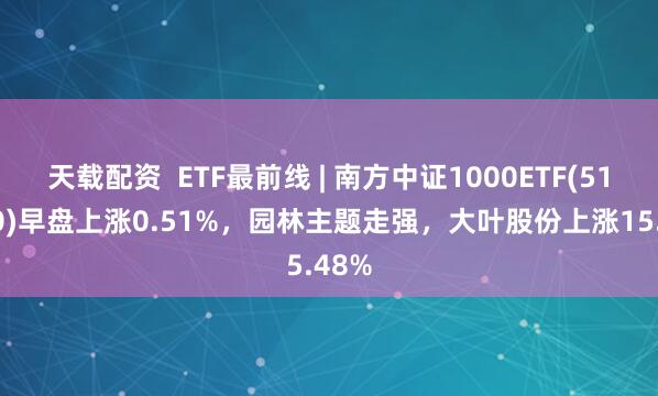 天载配资  ETF最前线 | 南方中证1000ETF(512100)早盘上涨0.51%，园林主题走强，大叶股份上涨15.48%