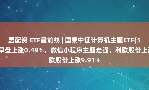 盟配资 ETF最前线 | 国泰中证计算机主题ETF(512720)早盘上涨0.49%，微信小程序主题走强，利欧股份上涨9.91%
