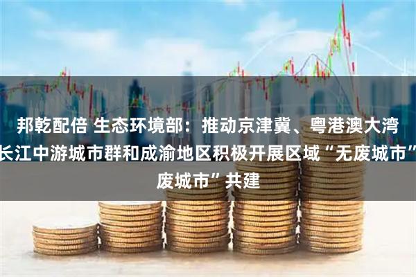 邦乾配倍 生态环境部：推动京津冀、粤港澳大湾区、长江中游城市群和成渝地区积极开展区域“无废城市”共建