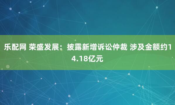 乐配网 荣盛发展：披露新增诉讼仲裁 涉及金额约14.18亿元