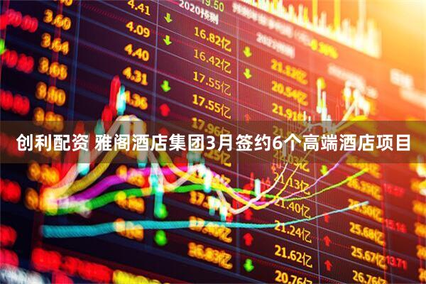 创利配资 雅阁酒店集团3月签约6个高端酒店项目