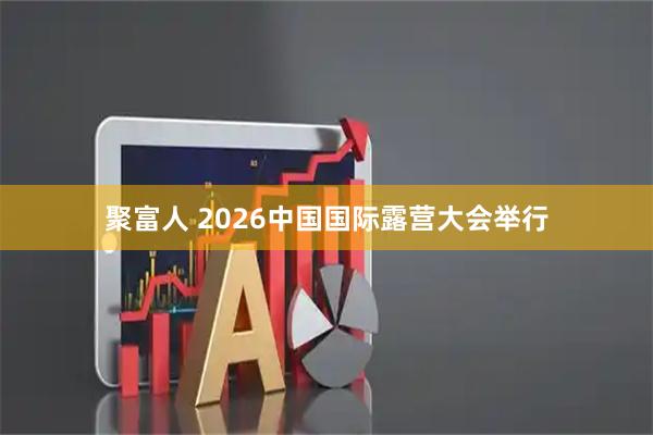 聚富人 2026中国国际露营大会举行