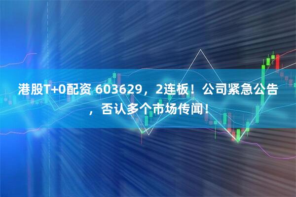 港股T+0配资 603629，2连板！公司紧急公告，否认多个市场传闻！