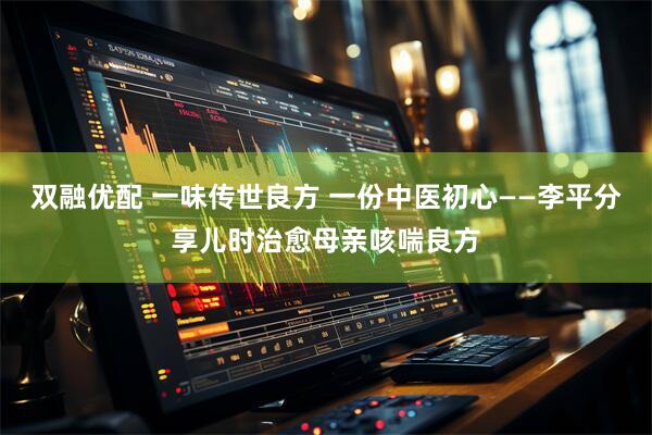 双融优配 一味传世良方 一份中医初心——李平分享儿时治愈母亲咳喘良方