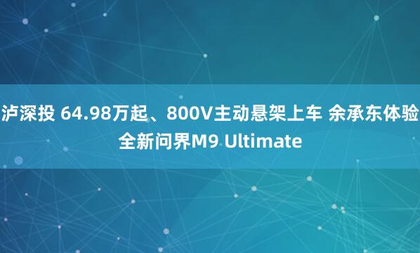 泸深投 64.98万起、800V主动悬架上车 余承东体验全新问界M9 Ultimate