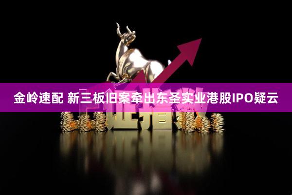金岭速配 新三板旧案牵出东圣实业港股IPO疑云