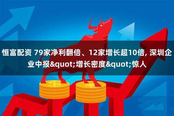 恒富配资 79家净利翻倍、12家增长超10倍, 深圳企业中报"增长密度"惊人